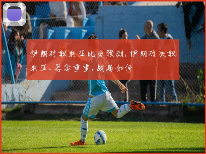 伊朗对叙利亚比分预测,伊朗对决叙利亚,悬念重重,战局如何